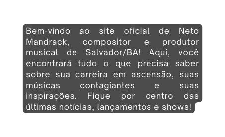 Bem vindo ao site oficial de Neto Mandrack compositor e produtor musical de Salvador BA Aqui você encontrará tudo o que precisa saber sobre sua carreira em ascensão suas músicas contagiantes e suas inspirações Fique por dentro das últimas notícias lançamentos e shows